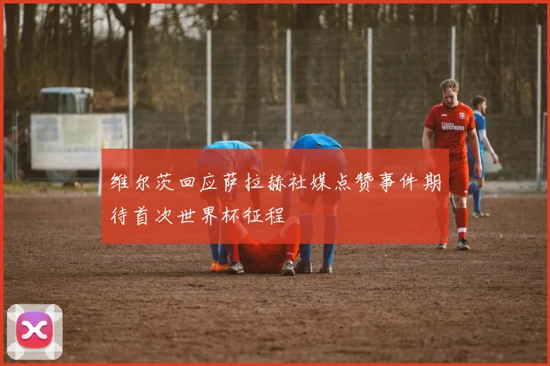 维尔茨回应萨拉赫社媒点赞事件期待首次世界杯征程