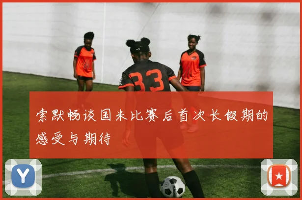 索默畅谈国米比赛后首次长假期的感受与期待