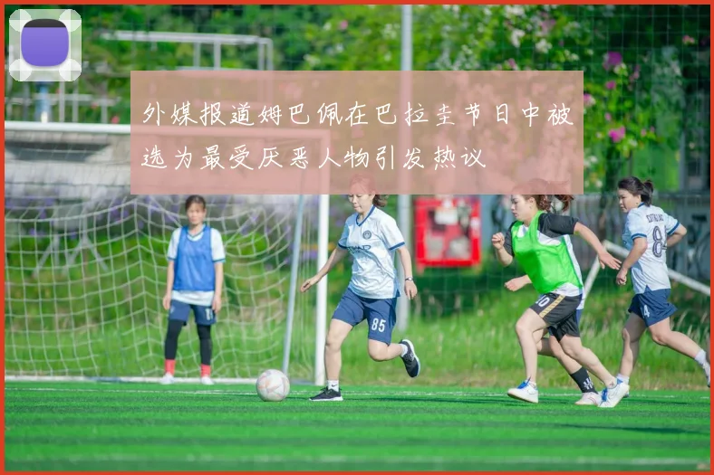 外媒报道姆巴佩在巴拉圭节日中被选为最受厌恶人物引发热议