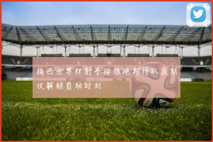 梅西世界杯射手榜领跑期待队友助攻解锁首助时刻
