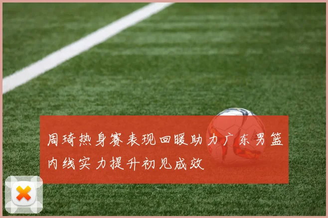 周琦热身赛表现回暖助力广东男篮内线实力提升初见成效