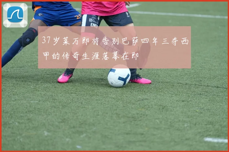 37岁莱万即将告别巴萨四年三夺西甲的传奇生涯落幕在即