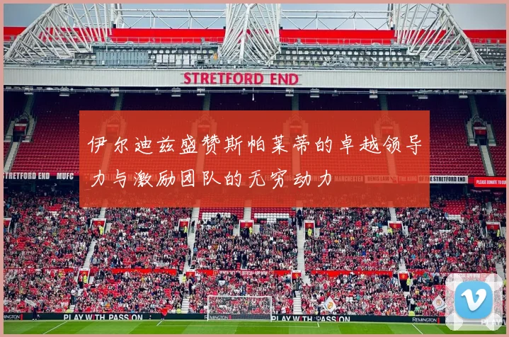 伊尔迪兹盛赞斯帕莱蒂的卓越领导力与激励团队的无穷动力