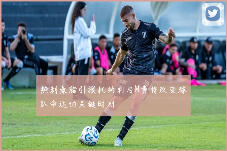 热刺豪赌引援托纳利与M费将改变球队命运的关键时刻
