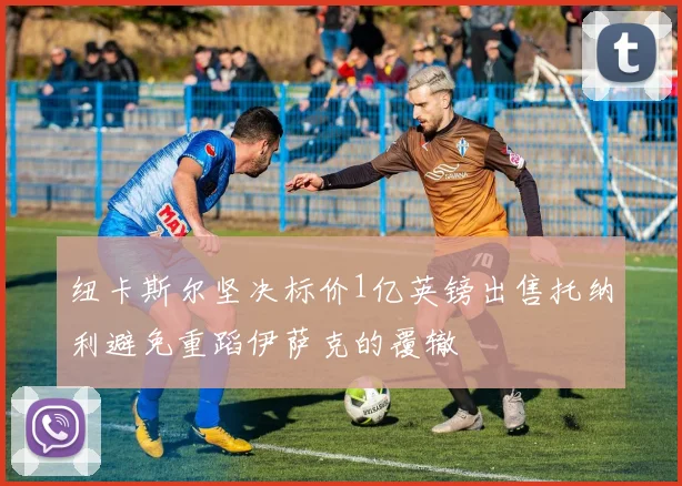 纽卡斯尔坚决标价1亿英镑出售托纳利避免重蹈伊萨克的覆辙