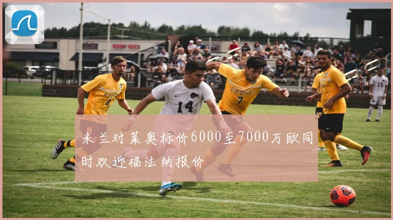 米兰对莱奥标价6000至7000万欧同时欢迎福法纳报价