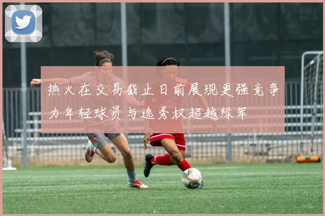 热火在交易截止日前展现更强竞争力年轻球员与选秀权超越绿军