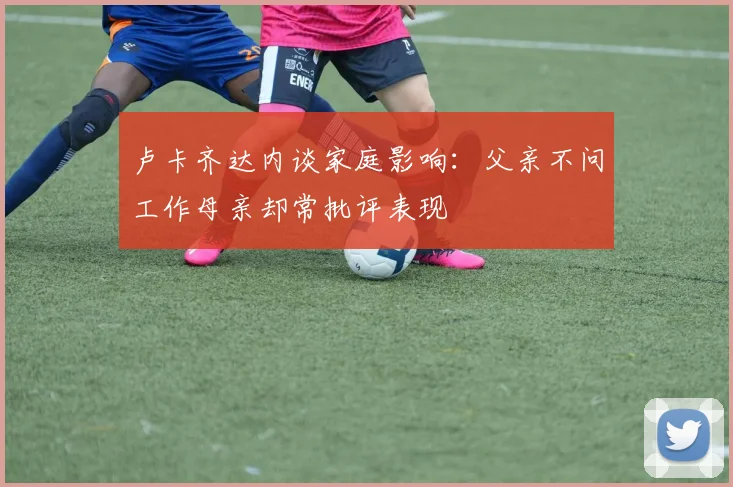 卢卡齐达内谈家庭影响：父亲不问工作母亲却常批评表现