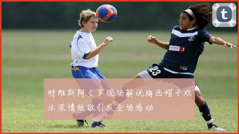 特维斯阿圭罗现场解说梅西帽子戏法深情致敬引发全场感动