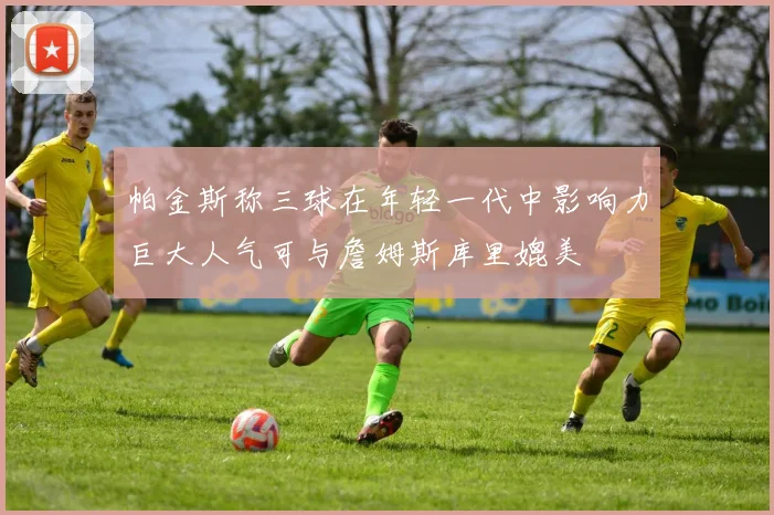 帕金斯称三球在年轻一代中影响力巨大人气可与詹姆斯库里媲美