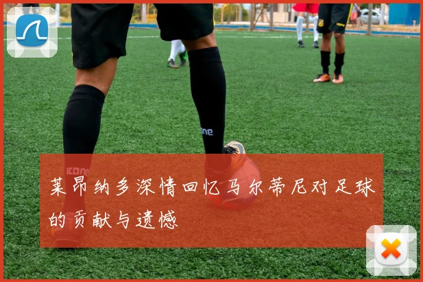 莱昂纳多深情回忆马尔蒂尼对足球的贡献与遗憾