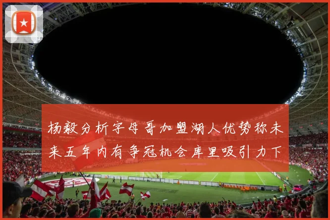 杨毅分析字母哥加盟湖人优势称未来五年内有争冠机会库里吸引力下降