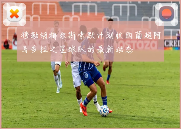 穆勒胡梅尔斯索默计划收购葡超阿马多拉之星球队的最新动态