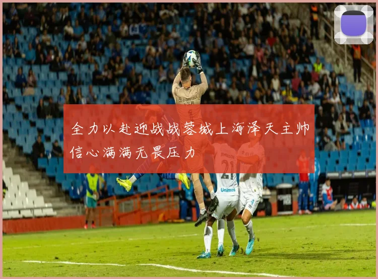 全力以赴迎战战蓉城上海泽天主帅信心满满无畏压力