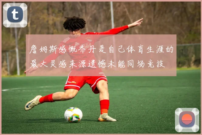 詹姆斯感慨乔丹是自己体育生涯的最大灵感来源遗憾未能同场竞技